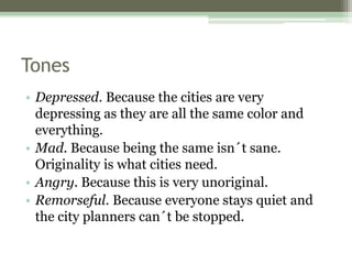 Tones
• Depressed. Because the cities are very
depressing as they are all the same color and
everything.
• Mad. Because being the same isn´t sane.
Originality is what cities need.
• Angry. Because this is very unoriginal.
• Remorseful. Because everyone stays quiet and
the city planners can´t be stopped.
 