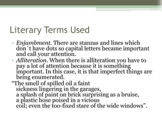 Literary Terms Used
• Enjambment. There are stanzas and lines which
don´t have dots so capital letters became important
and call your attention.
• Alliteration. When there is alliteration you have to
pay a lot of attention because it is something
important. In this case, it is that imperfect things are
being enumerated.
“The smell of spilled oil a faint
sickness lingering in the garages,
a splash of paint on brick surprising as a bruise,
a plastic hose poised in a vicious
coil; even the too-fixed stare of the wide windows”.
 