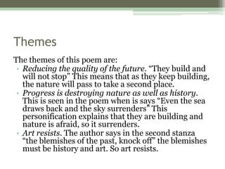 Themes
The themes of this poem are:
• Reducing the quality of the future. “They build and
will not stop” This means that as they keep building,
the nature will pass to take a second place.
• Progress is destroying nature as well as history.
This is seen in the poem when is says “Even the sea
draws back and the sky surrenders” This
personification explains that they are building and
nature is afraid, so it surrenders.
• Art resists. The author says in the second stanza
“the blemishes of the past, knock off” the blemishes
must be history and art. So art resists.
 