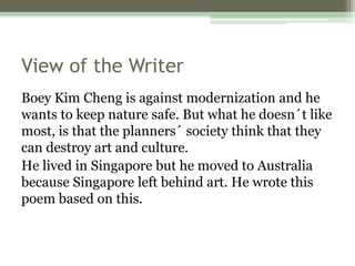 View of the Writer
Boey Kim Cheng is against modernization and he
wants to keep nature safe. But what he doesn´t like
most, is that the planners´ society think that they
can destroy art and culture.
He lived in Singapore but he moved to Australia
because Singapore left behind art. He wrote this
poem based on this.
 