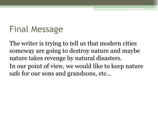 Final Message
The writer is trying to tell us that modern cities
someway are going to destroy nature and maybe
nature takes revenge by natural disasters.
In our point of view, we would like to keep nature
safe for our sons and grandsons, etc…
 