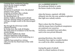Cruising these residential Sunday
streets in dry August sunlight:
what offends us is
the sanities:
the houses in pedantic rows, the planted
sanitary trees, assert
levelness of surface like a rebuke
to the dent in our car door.
No shouting here, or
shatter of glass; nothing more abrupt
than the rational whine of a power mower
cutting a straight swath in the discouraged
grass.
But though the driveways neatly
sidestep hysteria
by being even, the roofs all display
the same slant of avoidance to the hot sky,
certain things:
the smell of spilled oil a faint
sickness lingering in the garages,
a splash of paint on brick surprising as a
bruise,
a plastic hose poised in a vicious
coil; even the too-fixed stare of the wide
windows
give momentary access to
the landscape behind or under
the future cracks in the plaster
when the houses, capsized, will slide
obliquely into the clay seas, gradual as glaciers
that right now nobody notices.
That is where the City Planners
with the insane faces of political conspirators
are scattered over unsurvey
territories, concealed from each other,
each in his own private blizzard;
guessing directions, they sketch
transitory lines rigid as wooden borders
on a wall in the white vanishing air
tracing the panic of suburb
order in a bland madness of snows
 