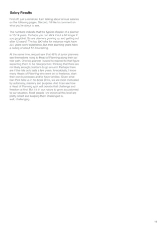 Salary Results
First off, just a reminder, I am talking about annual salaries
on the following pages. Second, I’d like to comment on
what you’re about to see.

The numbers indicate that the typical lifespan of a planner
is 10-14 years. Perhaps you can stick it out a bit longer if
you go global. So are planners growing up and getting out
after 12 years? The top UK folks for instance might have
20+ years work experience, but their planning years have
a ceiling of about 12. Interesting.

At the same time, we just saw that 46% of junior planners
see themselves rising to Head of Planning along their ca-
reer path. One top planner I spoke to reacted to that figure
expecting them to be disappointed, thinking that there are
not likely enough positions to go around. Perhaps there
are if the ride only lasts a few years. Anecdotally, I know
many Heads of Planning who went on to freelance, start
their own businesses and/or have families. Given what
Dan Pink tells us in his book Drive, we are most motivated
by autonomy, mastery and purpose. And I can see how
a Head of Planning spot will provide that challenge and
freedom at first. But it’s in our nature to grow accustomed
to our situation. Most people I’ve known at this level are
pretty smart and keeping them challenged is,
well, challenging.




                                                                 14
 
