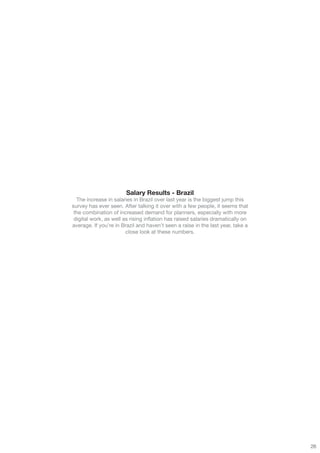 Salary Results - Brazil
  The increase in salaries in Brazil over last year is the biggest jump this
survey has ever seen. After talking it over with a few people, it seems that
 the combination of increased demand for planners, especially with more
 digital work, as well as rising inflation has raised salaries dramatically on
average. If you’re in Brazil and haven’t seen a raise in the last year, take a
                        close look at these numbers.




                                                                                 26
 