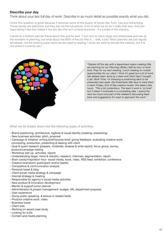 Describe your day
Think about your last full day of work. Describe in as much detail as possible exactly what you did.
I think this question is good because it removes some of the illusion of books like Truth, Lies and Advertising.
Those stories are seductive, but they are not the full picture. A lot of what we do isn't really that sexy. And per-
haps listing it like this makes it too dry. But this isn't a travel brochure - it's a state of the industry.

I spoke to a brilliant planner friend about this and he said: “I can turn to many blogs and slideshares and see all
the wonders of planning, but what about the 80% of the job that is ... well, a job? Most planners are just regular
ad-people, not the sharing super-stars we are used to reading. I know we want to elevate the industry, but it is
not where it currently sits.”




                                                                  "Started off the day with a department status meeting (We
                                                                  are planning for our Planning offsite.) Half an hour of work
                                                                  time. Prep for my next meeting. Lunch meeting on mobile
                                                                  opportunities for our client. I think it's great but a lot of work
                                                                  has already been done by a team and client hasn't bought
                                                                  it yet. Work Time: I'm finessing a positioning deck to be
                                                                  presented next week. Did timesheets (We have to have them
                                                                  in each Friday). End of Day creative review: this takes a few
                                                                  hours. "This a bit contentious. The team's work is 'on brief'
                                                                  but it doesn't culminate in a compelling idea. I spend the
                                                                  next two hours and part of the weekend discussing feed-
                                                                  back and suggestions for ways to approach the work."




What we do breaks down into the following types of activities:

- Brand positioning, architecture, taglines & visual identity (creating, presenting)
- New business activities: pitch, proposal
- Campaign & initiative: writing brief/reverse-brief, giving feedback, evaluating creative work,
  concepting, production, presenting & dealing with client
- Qual & quant research (prepare, moderate, analyse & write report): focus group, survey,
  product/campaign testing
- Workshop (set-up, activities, report)
- Understanding target, trend & industry: research, interview, segmentation, report
- Brain candy/inspiration hour: social media, book, video, RSS feed, exhibition, conference
- Creative brainstorm (participant and/or leader)
- Competitive & communication analysis
- Personal tweet & blog
- Client social media strategy & campaign
- Internal strategy & meeting
- Responsible for agency's social media activities
- New product & innovation development
- Mentor & support junior planner
- Administration & project management: budget, HR, department proposal
- User experience
- Doing public speaking & lecture in related fields
- Produce creative work: video
- Business travel
- Client side
- Working on award case study
- Looking for a job
- Content and media planning



                                                                                                                                       49
 