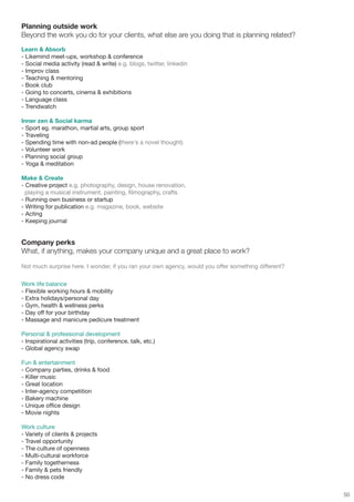 Planning outside work
Beyond the work you do for your clients, what else are you doing that is planning related?
Learn & Absorb
- Likemind meet-ups, workshop & conference
- Social media activity (read & write) e.g. blogs, twitter, linkedin
- Improv class
- Teaching & mentoring
- Book club
- Going to concerts, cinema & exhibitions
- Language class
- Trendwatch

Inner zen & Social karma
- Sport eg. marathon, martial arts, group sport
- Traveling
- Spending time with non-ad people (there's a novel thought)
- Volunteer work
- Planning social group
- Yoga & meditation

Make & Create
- Creative project e.g. photography, design, house renovation,
  playing a musical instrument, painting, filmography, crafts
- Running own business or startup
- Writing for publication e.g. magazine, book, website
- Acting
- Keeping journal


Company perks
What, if anything, makes your company unique and a great place to work?

Not much surprise here. I wonder, if you ran your own agency, would you offer something different?

Work life balance
- Flexible working hours & mobility
- Extra holidays/personal day
- Gym, health & wellness perks
- Day off for your birthday
- Massage and manicure pedicure treatment

Personal & professional development
- Inspirational activities (trip, conference, talk, etc.)
- Global agency swap

Fun & entertainment
- Company parties, drinks & food
- Killer music
- Great location
- Inter-agency competition
- Bakery machine
- Unique office design
- Movie nights

Work culture
- Variety of clients & projects
- Travel opportunity
- The culture of openness
- Multi-cultural workforce
- Family togetherness
- Family & pets friendly
- No dress code

                                                                                                     50
 