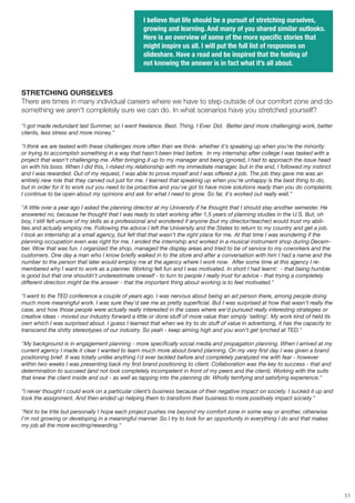 I believe that life should be a pursuit of stretching ourselves,
                                                  growing and learning. And many of you shared similar outlooks.
                                                  Here is an overview of some of the more specific stories that
                                                  might inspire us all. I will put the full list of responses on
                                                  slideshare. Have a read and be inspired that the feeling of
                                                  not knowing the answer is in fact what it’s all about.



STRETCHING OURSELVES
There are times in many individual careers where we have to step outside of our comfort zone and do
something we aren't completely sure we can do. In what scenarios have you stretched yourself?

"I got made redundant last Summer, so I went freelance. Best. Thing. I Ever. Did. Better (and more challenging) work, better
clients, less stress and more money."

"I think we are tasked with these challenges more often than we think- whether it's speaking up when you're the minority
or trying to accomplish something in a way that hasn't been tried before. In my internship after college I was tasked with a
project that wasn't challenging me. After bringing it up to my manager and being ignored, I had to approach the issue head
on with his boss. When I did this, I risked my relationship with my immediate manager, but in the end, I followed my instinct
and I was rewarded. Out of my request, I was able to prove myself and I was offered a job. The job they gave me was an
entirely new role that they carved out just for me. I learned that speaking up when you're unhappy is the best thing to do,
but in order for it to work out you need to be proactive and you've got to have more solutions ready than you do complaints.
I continue to be open about my opinions and ask for what I need to grow. So far, it's worked out really well."

"A little over a year ago I asked the planning director at my University if he thought that I should stay another semester. He
answered no, because he thought that I was ready to start working after 1,5 years of planning studies in the U.S. But, oh
boy, I still felt unsure of my skills as a professional and wondered if anyone (but my director/teacher) would trust my abili-
ties and actually employ me. Following the advice I left the University and the States to return to my country and get a job.
I took an internship at a small agency, but felt that that wasn't the right place for me. At that time I was wondering if the
planning occupation even was right for me. I ended the internship and worked in a musical instrument shop during Decem-
ber. Wow that was fun. I organized the shop, managed the display areas and tried to be of service to my coworkers and the
customers. One day a man who I know briefly walked in to the store and after a conversation with him I had a name and the
number to the person that later would employ me at the agency where I work now. After some time at this agency I re-
membered why I want to work as a planner. Working felt fun and I was motivated. In short I had learnt: - that being humble
is good but that one shouldn't underestimate oneself - to turn to people I really trust for advice - that trying a completely
different direction might be the answer - that the important thing about working is to feel motivated."

"I went to the TED conference a couple of years ago. I was nervous about being an ad person there, among people doing
much more meaningful work. I was sure they'd see me as pretty superficial. But I was surprised at how that wasn't really the
case, and how those people were actually really interested in the cases where we'd pursued really interesting strategies or
creative ideas - moved our industry forward a little or done stuff of more value than simply 'selling'. My work kind of held its
own which I was surprised about. I guess I learned that when we try to do stuff of value in advertising, it has the capacity to
transcend the shitty stereotypes of our industry. So yeah - keep aiming high and you won't get lynched at TED."

"My background is in engagement planning - more specifically social media and propagation planning. When I arrived at my
current agency I made it clear I wanted to learn much more about brand planning. On my very first day I was given a brand
positioning brief. It was totally unlike anything I'd ever tackled before and completely paralyzed me with fear - however
within two weeks I was presenting back my first brand positioning to client. Collaboration was the key to success - that and
determination to succeed (and not look completely incompetent in front of my peers and the client). Working with the suits
that knew the client inside and out - as well as tapping into the planning dir. Wholly terrifying and satisfying experience."

"I never thought I could work on a particular client’s business because of their negative impact on society. I sucked it up and
took the assignment. And then ended up helping them to transform their business to more positively impact society."

"Not to be trite but personally I hope each project pushes me beyond my comfort zone in some way or another, otherwise
I'm not growing or developing in a meaningful manner. So I try to look for an opportunity in everything I do and that makes
my job all the more exciting/rewarding."




                                                                                                                                   51
 