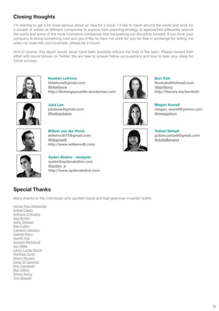 Closing thoughts
I’m starting to get a bit more serious about an idea for a book. I’d like to travel around the world and work for
a couple of weeks at different companies to explore how planning/strategy is approached differently around
the world and some of the more innovative companies that are pushing our discipline forward. If you think your
company is doing something cool and you’d like to have me work for you for free in exchange for letting me
poke my nose into your business, please be in touch.

And of course, this report would never have been possible without the help of the team. Please reward their
effort with some follows on Twitter. We are here to answer follow-up questions and love to hear your ideas for
future surveys.



                         Heather LeFevre                                                Bori Toth
                         hklefevre@gmail.com                                            tborbala@hotmail.com
                         @hklefevre                                                     @boribora
                         http://illchangeyourlife.wordpress.com                         http://flavors.me/boritoth


                         Julia Lee                                                      Megan Averell
                         julialeek@gmail.com                                            megan_averell@yahoo.com
                         @hellojulialee                                                 @meggatron



                         Willem van der Horst                                           Yuliani Setiadi
                         willemvdh75@gmail.com                                          yuliani.setiadi@gmail.com
                         @hippowill                                                     @JuliaBanana
                         http://www.willemvdh.com


                         Ayden Abdine - designer
                         ayden@aydenabdine.com
                         @ayden_a
                         http://www.aydenabdine.com




Special Thanks
Many thanks to the individuals who spotted typos and bad grammar in earlier drafts:

Adrian Ruiz-Mediavilla
Anibal Casso
Anthony D’Andrea
Apo Bordin
Ashly Stewart
Ben Culpin
Cameron Maddux
Gabriel Patru
Gareth Kay
Gautam Ramdural
Jon Miller
Lanny Lucas-Stone
Matthew Scott
Mauro Murace
Omar El-Gammal
Rob Campbell
Rye Clifton
Simon Kemp
Tom Bassett




                                                                                                                     52
 