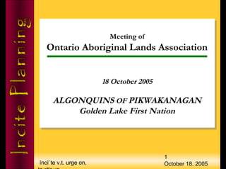 ĭncī΄te v.t. urge on,
1
October 18. 2005
Meeting of
Ontario Aboriginal Lands Association
18 October 2005
ALGONQUINS OF PIKWAKANAGAN
Golden Lake First Nation
Meeting of
Ontario Aboriginal Lands Association
18 October 2005
ALGONQUINS OF PIKWAKANAGAN
Golden Lake First Nation
 