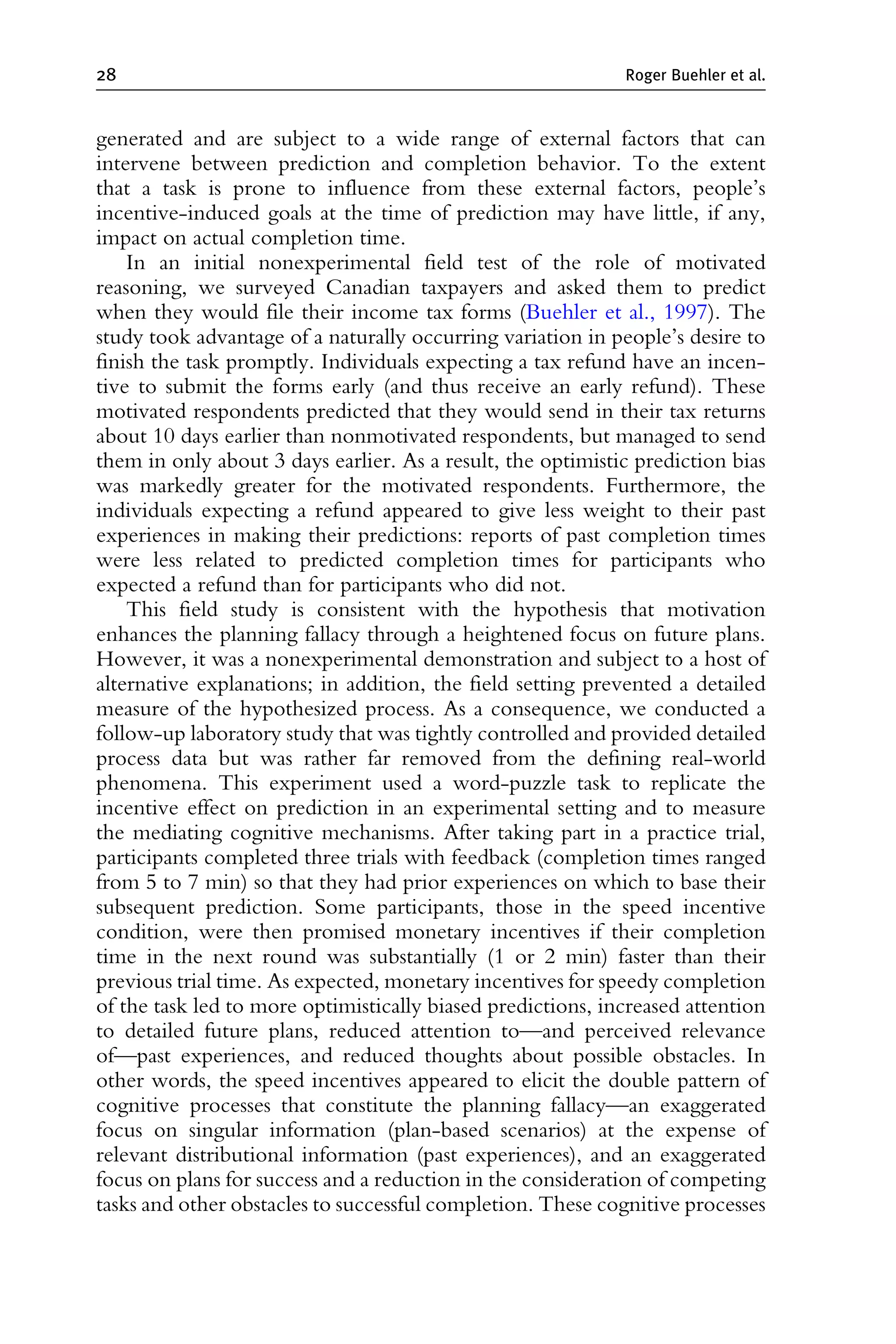 generated and are subject to a wide range of external factors that can
intervene between prediction and completion behavior. To the extent
that a task is prone to influence from these external factors, people’s
incentive-induced goals at the time of prediction may have little, if any,
impact on actual completion time.
In an initial nonexperimental field test of the role of motivated
reasoning, we surveyed Canadian taxpayers and asked them to predict
when they would file their income tax forms (Buehler et al., 1997). The
study took advantage of a naturally occurring variation in people’s desire to
finish the task promptly. Individuals expecting a tax refund have an incen-
tive to submit the forms early (and thus receive an early refund). These
motivated respondents predicted that they would send in their tax returns
about 10 days earlier than nonmotivated respondents, but managed to send
them in only about 3 days earlier. As a result, the optimistic prediction bias
was markedly greater for the motivated respondents. Furthermore, the
individuals expecting a refund appeared to give less weight to their past
experiences in making their predictions: reports of past completion times
were less related to predicted completion times for participants who
expected a refund than for participants who did not.
This field study is consistent with the hypothesis that motivation
enhances the planning fallacy through a heightened focus on future plans.
However, it was a nonexperimental demonstration and subject to a host of
alternative explanations; in addition, the field setting prevented a detailed
measure of the hypothesized process. As a consequence, we conducted a
follow-up laboratory study that was tightly controlled and provided detailed
process data but was rather far removed from the defining real-world
phenomena. This experiment used a word-puzzle task to replicate the
incentive effect on prediction in an experimental setting and to measure
the mediating cognitive mechanisms. After taking part in a practice trial,
participants completed three trials with feedback (completion times ranged
from 5 to 7 min) so that they had prior experiences on which to base their
subsequent prediction. Some participants, those in the speed incentive
condition, were then promised monetary incentives if their completion
time in the next round was substantially (1 or 2 min) faster than their
previous trial time. As expected, monetary incentives for speedy completion
of the task led to more optimistically biased predictions, increased attention
to detailed future plans, reduced attention to—and perceived relevance
of—past experiences, and reduced thoughts about possible obstacles. In
other words, the speed incentives appeared to elicit the double pattern of
cognitive processes that constitute the planning fallacy—an exaggerated
focus on singular information (plan-based scenarios) at the expense of
relevant distributional information (past experiences), and an exaggerated
focus on plans for success and a reduction in the consideration of competing
tasks and other obstacles to successful completion. These cognitive processes
28 Roger Buehler et al.
 