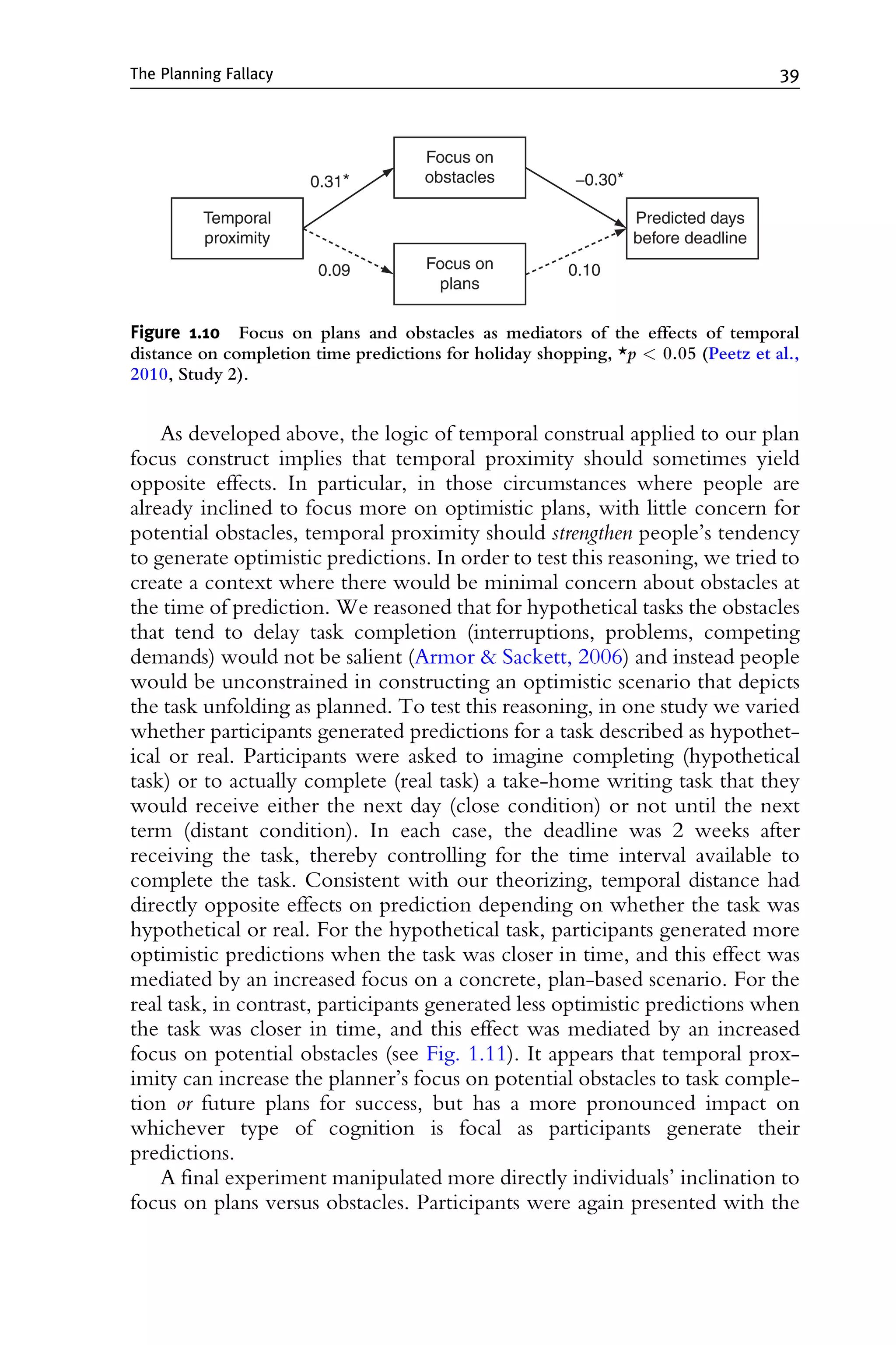 As developed above, the logic of temporal construal applied to our plan
focus construct implies that temporal proximity should sometimes yield
opposite effects. In particular, in those circumstances where people are
already inclined to focus more on optimistic plans, with little concern for
potential obstacles, temporal proximity should strengthen people’s tendency
to generate optimistic predictions. In order to test this reasoning, we tried to
create a context where there would be minimal concern about obstacles at
the time of prediction. We reasoned that for hypothetical tasks the obstacles
that tend to delay task completion (interruptions, problems, competing
demands) would not be salient (Armor  Sackett, 2006) and instead people
would be unconstrained in constructing an optimistic scenario that depicts
the task unfolding as planned. To test this reasoning, in one study we varied
whether participants generated predictions for a task described as hypothet-
ical or real. Participants were asked to imagine completing (hypothetical
task) or to actually complete (real task) a take-home writing task that they
would receive either the next day (close condition) or not until the next
term (distant condition). In each case, the deadline was 2 weeks after
receiving the task, thereby controlling for the time interval available to
complete the task. Consistent with our theorizing, temporal distance had
directly opposite effects on prediction depending on whether the task was
hypothetical or real. For the hypothetical task, participants generated more
optimistic predictions when the task was closer in time, and this effect was
mediated by an increased focus on a concrete, plan-based scenario. For the
real task, in contrast, participants generated less optimistic predictions when
the task was closer in time, and this effect was mediated by an increased
focus on potential obstacles (see Fig. 1.11). It appears that temporal prox-
imity can increase the planner’s focus on potential obstacles to task comple-
tion or future plans for success, but has a more pronounced impact on
whichever type of cognition is focal as participants generate their
predictions.
A final experiment manipulated more directly individuals’ inclination to
focus on plans versus obstacles. Participants were again presented with the
0.10
0.09
−0.30*
0.31*
Predicted days
before deadline
Temporal
proximity
Focus on
obstacles
Focus on
plans
Figure 1.10 Focus on plans and obstacles as mediators of the effects of temporal
distance on completion time predictions for holiday shopping, *p  0.05 (Peetz et al.,
2010, Study 2).
The Planning Fallacy 39
 