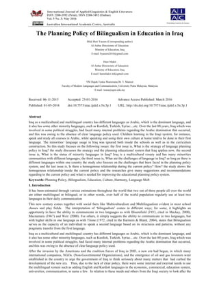 International Journal of Applied Linguistics & English Literature
ISSN 2200-3592 (Print), ISSN 2200-3452 (Online)
Vol. 5 No. 3; May 2016
Australian International Academic Centre, Australia
The Planning Policy of Bilingualism in Education in Iraq
Bilal Huri Yaseen (Corresponding author)
Al-Anbar Directorate of Education
Ministry of Education, Iraq
E-mail: byaseen2010@gmail.com
Hani Shakir
Al-Anbar Directorate of Education
Ministry of Education, Iraq
E-mail: hanishakir.ird@gmail.com
YM Hajah Tenku Mazuwana Bt. T. Mansor
Faculty of Modern Languages and Communication, University Putra Malaysia, Malaysia
E-mail: wana@upm.edu.my
Received: 06-11-2015 Accepted: 25-01-2016 Advance Access Published: March 2016
Published: 01-05-2016 doi:10.7575/aiac.ijalel.v.5n.3p.1 URL: http://dx.doi.org/10.7575/aiac.ijalel.v.5n.3p.1
Abstract
Iraq as a multicultural and multilingual country has different languages as Arabic, which is the dominant language, and
it also has some other minority languages, such as Kurdish, Turkish, Syriac....etc. Over the last 80 years, Iraq which was
involved in some political struggles, had faced many internal problems regarding the Arabic domination that occurred,
and this was owing to the absence of clear language policy used. Children learning in the Iraqi system, for instance,
speak and study all courses in Arabic, while speaking and using their own culture at home tend to be done in their first
language. The minorities’ language usage in Iraq was ignored both inside the schools as well as in the curriculum
construction. So this study focuses on the following issues: the first issue is, What is the strategy of language planning
policy in Iraq? the study discusses the strategy and the planning educational system that Iraq applies now, the second
issue is, What is the status of minority languages in Iraq? Iraq is a multicultural county and has many minorities
communities with different languages, the third issue is, What are the challenges of language in Iraq? as long as there is
different languages within one country the study also focuses on the challenges that been faced in the planning policy
system, and the last issue is, Is there a homogenous relationship during the current policy? How? the study shows the
homogenous relationship inside the current policy and the researches give many suggestions and recommendations
regarding to the current policy and what is needed for improving the educational planning policy system.
Keywords: Planning Policy, Bilingualism, Education, Culture, Harmony, Language Shift
1. Introduction
It has been estimated through various estimations throughout the world that two out of three people all over the world
are either multilingual or bilingual; or in other words, over half of the world population regularly use at least two
languages in their daily communication
This new century comes together with social facts like Multiculturalism and Multilingualism evident in most school
classes and play fields. The interpretation of ‘bilingualism’ comes in different ways; for some, it highlights an
opportunity to have the ability to communicate in two languages as with Bloomfield (1933, cited in Mackey, 2000),
Macnamara (1967) and Weir (2000). For others, it simply suggests the ability to communicate in two languages, but
with higher skills in one language as with Titone (1972, cited in the Harmers & Blank, 2004), states that Bilingualism
serves as the capacity of an individual to speak a second language based on its structures and patterns, without any
pragmatic transfer from the first language.
Iraq as a multicultural and multilingual country has different languages as Arabic, which is the dominant language, and
it also has some other minority languages, such as Kurdish, Turkish, Syriac....etc. Over the last 80 years, Iraq which was
involved in some political struggles, had faced many internal problems regarding the Arabic domination that occurred,
and this was owing to the absence of clear language policy used.
After the invasion by the Americans and the coalition forces of Iraq in 2003, a new era had begun, in which many
international companies, NGOs. (Non-Governmental Organizations), and the emergence of oil and gas investors were
established in the country to urge the government of Iraq to think seriously about many matters that had curbed the
development of the new era. Thus, due to the lack of clear policy, there were some internal and external needs to use
the multilingual system such as adding English and Kurdish languages in the economic, commercial, education system,
universities, communication, to name a few. In relation to these needs and others from the Iraqi society to look after the
Flourishing Creativity & Literacy
 