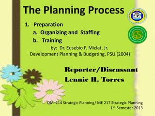 Reporter/Discussant
Lennie H. Torres
DM 214 Strategic Planning/ ME 217 Strategic Planning
1st Semester 2013
by: Dr. Eusebio F. Miclat, Jr.
Development Planning & Budgeting, PSU (2004)
The Planning Process
1. Preparation
a. Organizing and Staffing
b. Training
 
