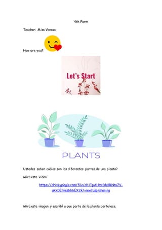 4th Form
Teacher: Miss Vanesa
How are you?
Ustedes saben cuáles son las diferentes partes de una planta?
Mira este video.
https://drive.google.com/file/d/1TpAHmcDhHRNtu7V-
uRx0Envesbb6EX2k/view?usp=sharing
Mira esta imagen y escribí a que parte de la planta pertenece.
 