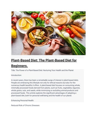 Plant-Based Diet: The Plant-Based Diet for
Beginners.
Title: The Power of a Plant-Based Diet: Nurturing Your Health and the Planet
Introduction:
In recent years, there has been a remarkable surge of interest in plant-based diets.
People are embracing this lifestyle not only for ethical reasons but also for the
numerous health benefits it offers. A plant-based diet focuses on consuming whole,
minimally processed foods derived from plants, such as fruits, vegetables, legumes,
whole grains, nuts, and seeds, while minimizing or excluding animal products and
processed foods. This article explores the significant advantages of adopting a
plant-based diet, both for personal well-being and the health of our planet.
Enhancing Personal Health:
Reduced Risk of Chronic Diseases:
 