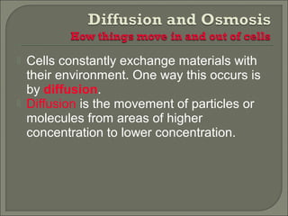  Cells constantly exchange materials with
their environment. One way this occurs is
by diffusion.
 Diffusion is the movement of particles or
molecules from areas of higher
concentration to lower concentration.
 