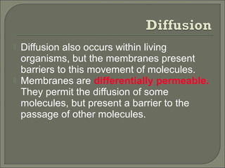 Diffusion also occurs within living
organisms, but the membranes present
barriers to this movement of molecules.
 Membranes are differentially permeable.
They permit the diffusion of some
molecules, but present a barrier to the
passage of other molecules.
 
