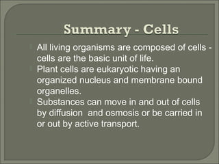  All living organisms are composed of cells -
cells are the basic unit of life.
 Plant cells are eukaryotic having an
organized nucleus and membrane bound
organelles.
 Substances can move in and out of cells
by diffusion and osmosis or be carried in
or out by active transport.
 