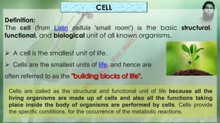 CELL
Definition:
The cell (from Latin cellula 'small room') is the basic structural,
functional, and biological unit of all known organisms.
➢ A cell is the smallest unit of life.
➢ Cells are the smallest units of life, and hence are
often referred to as the
Cells are called as the structural and functional unit of life because all the
living organisms are made up of cells and also all the functions taking
place inside the body of organisms are performed by cells. Cells provide
the specific conditions, for the occurrence of the metabolic reactions.
M
d
.
I
m
r
a
n
N
u
r
M
a
n
i
k
 