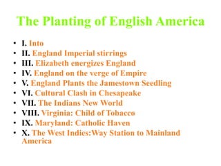 The Planting of English America I. Into II. England Imperial stirrings III. Elizabeth energizes England IV. England on the verge of Empire V. England Plants the Jamestown Seedling VI. Cultural Clash in Chesapeake VII. The Indians New World VIII. Virginia: Child of Tobacco IX. Maryland: Catholic Haven X. The West Indies:Way Station to Mainland America 