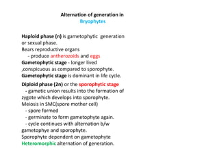 Alternation of generation in
Bryophytes
Haploid phase (n) is gametophytic generation
or sexual phase.
Bears reproductive organs
- produce antherozoids and eggs
Gametophytic stage - longer lived
,conspicuous as compared to sporophyte.
Gametophytic stage is dominant in life cycle.
Diploid phase (2n) or the sporophytic stage
- gametic union results into the formation of
zygote which develops into sporophyte.
Meiosis in SMC(spore mother cell)
- spore formed
- germinate to form gametophyte again.
- cycle continues with alternation b/w
gametophye and sporophyte.
Sporophyte dependent on gametophyte
Heteromorphic alternation of generation.
 