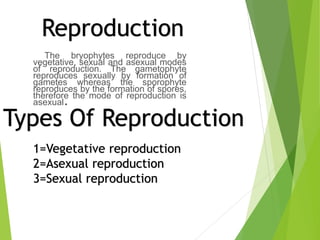 The bryophytes reproduce by
vegetative, sexual and asexual modes
of reproduction. The gametophyte
reproduces sexually by formation of
gametes whereas the sporophyte
reproduces by the formation of spores,
therefore the mode of reproduction is
asexual.
Reproduction
Types Of Reproduction
1=Vegetative reproduction
2=Asexual reproduction
3=Sexual reproduction
 