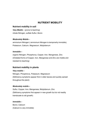 NUTRIENT MOBILITY
Nutrient mobility in soil
Very Mobile – (prone to leaching)
nitrate Nitrogen, sulfate Sulfur, Boron


Moderately Mobile –
ammonium Nitrogen ( ammonium Nitrogen is temporarily immobile),
Potassium, Calcium, Magnesium, Molybdenum


Immobile –
organic Nitrogen, Phosphorus, Copper, Iron, Manganese, Zinc
(Chelated forms of Copper, Iron, Manganese and Zinc are mobile and
resistant to leaching)


Nutrient mobility in plants
Very mobile –
Nitrogen, Phosphorus, Potassium, Magnesium
(Deficiency symptoms appear first in older leaves and quickly spread
throughout the plant)


Moderately mobile –
Sulfur, Copper, Iron, Manganese, Molybdenum, Zinc
(Deficiency symptoms first appear in new growth but do not readily
translocate to old growth)


Immobile –
Boron, Calcium
(Calcium is very immobile)
 