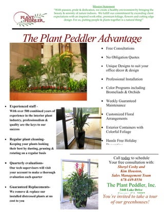 Mission Statement
                                        “With passion, pride & dedication, we create a healthy environment by bringing the
                                        beauty & serenity of nature indoors. We fulfill our commitment by exceeding client
                                        expectations with an inspired work ethic, premium foliage, flowers and cutting edge
                                                 design. For us, putting people & plants together is a natural thing!”




             The Plant Peddler Advantage
                                                                               • Free Consultations

                                                                               • No Obligation Quotes

                                                                               •   Unique Designs to suit your
                                                                                   office décor & design

                                                                               • Professional Installation

                                                                               •   Color Programs including
                                                                                   Bromeliads & Orchids

                                                                               • Weekly Guaranteed
•   Experienced staff -                                                          Maintenance
    With over 500 combined years of
    experience in the interior plant                                           • Customized Floral
    industry, professionalism &                                                  Arrangements
    quality are the keys to our
    success
                                                                               • Exterior Containers with
                                                                                 Colorful Foliage
•   Regular plant cleaning-                                                    • Hassle Free Holiday
    Keeping your plants looking                                                  Decorating
    their best by dusting, pruning &
    rotating on a regular basis
                                                                                       Call today to schedule
• Quarterly evaluations-                                                             Your free consultation with:
    Our tech supervisors will visit                                                         Sheryl Cosby and
    your account to make a thorough                                                           Kim Houston,
    evaluation each quarter                                                             Sales Management Team
                                                                                              678-449-8556
•   Guaranteed Replacements-                                                        The Plant Peddler, Inc.
                                                                                              3440 Lake Drive
    We remove & replace our
                                                                                             Smyrna, GA 30082
    installed distressed plants at no                                           You’re invited to take a tour
    cost to you
                                                                                   of our greenhouses!
 