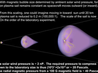With magnetic bubble size determined by ambient solar wind pressure, force 
on plasma sail remains constant as spacecraft moves outward (or inward). 
From this scaling, one could imagine moving in toward sun until 20 km 
plasma sail is reduced to 0.2 m (100,000:1). The scale of the sail is now 
On the order of the laboratory experiment. 
The solar wind pressure is ~ 2 nP. The required pressure to compress 
down to the laboratory size is thus (105)2 ×2x10-9 or ~ 20 Pascals. 
The radial magnetic pressure from a 100 G magnetic field is ~ 40 Pascals. 
 