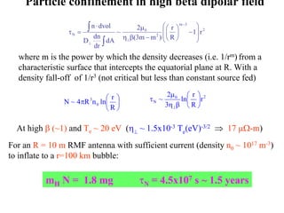 Particle confinement in high beta dipolar field 
2 
m 3 
r 
⋅ μ 
~ 2 
n dvol 
 
 
 
 
∫ 
N 1 r 
2 
0 
R 
(3m m ) 
dA 
D dn 
dr 
  
 
  
 
−  
 
η β − 
τ = 
− 
⊥ 
⊥ ∫ 
where m is the power by which the density decreases (i.e. 1/rm) from a 
characteristic surface that intercepts the equatorial plane at R. With a 
density fall-off of 1/r3 (not critical but less than constant source fed) 
~ 2 ln  
r 
 
 
0 2 
μ 
N r 
R 
3 
 
η β 
τ 
⊥ 
 
 
N ~ 4 π R n 0 
ln  
r  
R 
3 
At high β (~1) and Te ~ 20 eV (η⊥ ~ 1.5x10-3 Te(eV)-3/2 ⇒ 17 μΩ-m) 
For an R = 10 m RMF antenna with sufficient current (density n0 ~ 1017 m-3) 
to inflate to a r=100 km bubble: 
mH N = 1.8 mg τN = 4.5x107 s ~ 1.5 years 
 