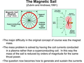 The Magnetic Sail 
(Zubrin and Andrews,1991) 
•The major difficulty in the original concept of course was the magnet 
mass. 
•The mass problem is solved by having the coil currents conducted 
in a plasma rather than a superconducting coil. In this way the 
mass of the sail is reduced by orders of magnitude for the same 
thrust power. 
•The question now becomes how to generate and sustain the currents 
 