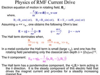 Physics of RMF Current Drive 
Electron equation of motion in rotating field, Bω: 
where, 
e 
− (E+v×B)−ν v=ωv ei m 
B B cos( t), B B sin( t), E rB cos( t) r z = ω = ω = = ω ω ω θ ω ω E 
Assuming ω << νei , one obtains the following Ohm’s law: 
m 
ne 
1 ν 
ne 2 
ei ne 
E = η j + j × B η = j = − v 
The Hall term dominates when, 
Bω >> η ⇒ eB 
ϖ ≡ ω >> υ 
ce ei m 
ne 
In a metal conductor the Hall term is small (large νei), and one has the 
rotating field penetrating only the classical skin depth δ = (2η/μω)1/2. 
E = ηj − 1 − θ θ 
( ) urBz jzBr 
ne 
The θ component: 
The Hall term has a pondermotive component, the <jzBr> term acting in 
the θ direction. It is the steady component of this electric field that 
drives the magnet current and provides for a steadily increasing 
magnet flux 
 