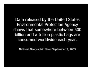 Data released by the United States
  Environmental Protection Agency
shows that somewhere between 500
 billion and a trillion plastic bags are
   consumed worldwide each year.

   National Geographic News September 2, 2003
 