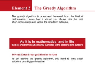 Element 2 The Greedy Algorithm
The greedy algorithm is a concept borrowed from the field of
mathematics. Here’s how it works: you always pick the best
short-term solution and ignore the long-term outcome.
Solvent: Extend your gratification horizon
To get beyond the greedy algorithm, you need to think about
solutions on a bigger timescale.
As it is in mathematics, and in life
the best short-term solution hardly ever leads to the best long-term outcome
 