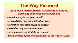 The Way Forward
Each of the Plateau Element is a Blessing or Burden,
depending on the way they are handled
• Attraction may invite good or evil
• Accomodation may bring friends or foes
• Association may bring safety or danger
• Attestation may utter love or hate
• Ascension may rise straight or crooked
Our Esteemed Speakers would show us the Way to Follow
 