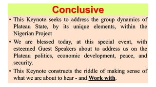 Conclusive
• This Keynote seeks to address the group dynamics of
Plateau State, by its unique elements, within the
Nigerian Project
• We are blessed today, at this special event, with
esteemed Guest Speakers about to address us on the
Plateau politics, economic development, peace, and
security.
• This Keynote constructs the riddle of making sense of
what we are about to hear - and Work with.
 