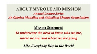 ABOUT MYROLE AID MISSION
Annual Lecture Series
An Opinion Moulding and Attitudinal Change Organisation
Mission Statement
To underscore the need to know who we are,
where we are, and where we are going
Like Everybody Else in the World
 