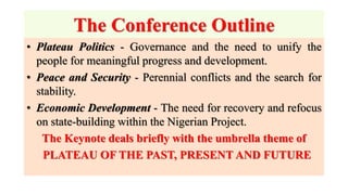 The Conference Outline
• Plateau Politics - Governance and the need to unify the
people for meaningful progress and development.
• Peace and Security - Perennial conflicts and the search for
stability.
• Economic Development - The need for recovery and refocus
on state-building within the Nigerian Project.
The Keynote deals briefly with the umbrella theme of
PLATEAU OF THE PAST, PRESENT AND FUTURE
 