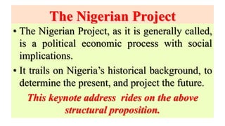 The Nigerian Project
• The Nigerian Project, as it is generally called,
is a political economic process with social
implications.
• It trails on Nigeria’s historical background, to
determine the present, and project the future.
This keynote address rides on the above
structural proposition.
 