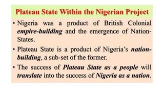 Plateau State Within the Nigerian Project
• Nigeria was a product of British Colonial
empire-building and the emergence of Nation-
States.
• Plateau State is a product of Nigeria’s nation-
building, a sub-set of the former.
• The success of Plateau State as a people will
translate into the success of Nigeria as a nation.
 