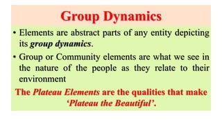 Group Dynamics
• Elements are abstract parts of any entity depicting
its group dynamics.
• Group or Community elements are what we see in
the nature of the people as they relate to their
environment
The Plateau Elements are the qualities that make
‘Plateau the Beautiful’.
 