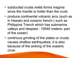 • subducted crusts melts forms magma
since the mantle is hotter than the crust.
• produce continental volcanic arcs (such as
in Hawaii) and oceanic trench ( such as
Philippine Trench which has submarine
valleys and deepest - 10540 meters- part
of the ocean)
• continous grinding of the plates or crusts
causes shallow earthquakes, it is also
because of the sinking of the oceanic
crust.
 