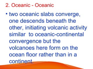 2. Oceanic - Oceanic
• two oceanic slabs converge,
one descends beneath the
other, initiating volcanic activity
similar to oceanic-continental
convergence but the
volcanoes here form on the
ocean floor rather than in a
continent.
 