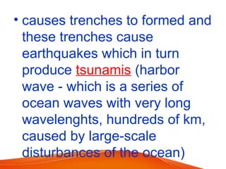 • causes trenches to formed and
these trenches cause
earthquakes which in turn
produce tsunamis (harbor
wave - which is a series of
ocean waves with very long
wavelenghts, hundreds of km,
caused by large-scale
disturbances of the ocean)
 