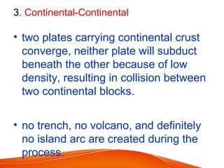 3. Continental-Continental
• two plates carrying continental crust
converge, neither plate will subduct
beneath the other because of low
density, resulting in collision between
two continental blocks.
• no trench, no volcano, and definitely
no island arc are created during the
process.
 