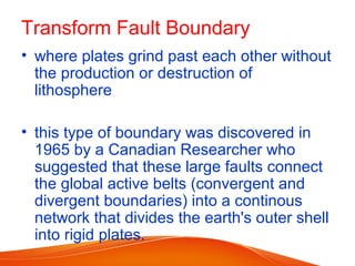 Transform Fault Boundary
• where plates grind past each other without
the production or destruction of
lithosphere
• this type of boundary was discovered in
1965 by a Canadian Researcher who
suggested that these large faults connect
the global active belts (convergent and
divergent boundaries) into a continous
network that divides the earth's outer shell
into rigid plates.
 