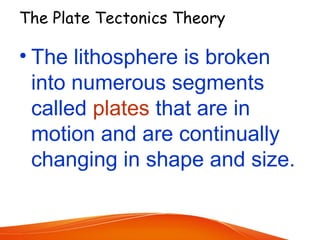 The Plate Tectonics Theory
• The lithosphere is broken
into numerous segments
called plates that are in
motion and are continually
changing in shape and size.
 