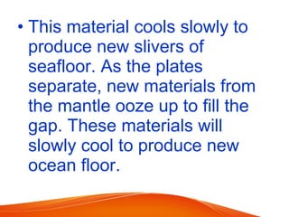 • This material cools slowly to
produce new slivers of
seafloor. As the plates
separate, new materials from
the mantle ooze up to fill the
gap. These materials will
slowly cool to produce new
ocean floor.
 