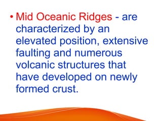 • Mid Oceanic Ridges - are
characterized by an
elevated position, extensive
faulting and numerous
volcanic structures that
have developed on newly
formed crust.
 