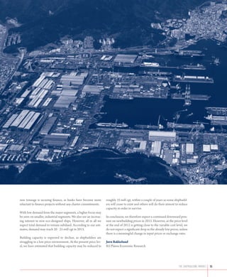 new tonnage is securing finance, as banks have become more         roughly 35 mill cgt, within a couple of years as some shipbuild-
reluctant to finance projects without any charter commitments.     ers will cease to exist and others will do their utmost to reduce
                                                                   capacity in order to survive.
With low demand from the major segments, a higher focus may
be seen on smaller, industrial segments. We also see an increas-   In conclusion, we therefore expect a continued downward pres-
ing interest in new eco-designed ships. However, all in all we     sure on newbuilding prices in 2013. However, as the price level
expect total demand to remain subdued. According to our esti-      at the end of 2012 is getting close to the variable cost level, we
mates, demand may reach 20 - 25 mill cgt in 2013.                  do not expect a significant drop in the already low prices, unless
                                                                   there is a meaningful change in input prices or exchange rates.
Building capacity is expected to decline, as shipbuilders are
struggling in a low price environment. At the present price lev-   Jørn Bakkelund
el, we have estimated that building capacity may be reduced to     RS Platou Economic Research




                                                                                                                             the shipbuilding market   15
 